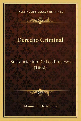 Derecho Criminal : Sustanciacion De Los Procesos (1862), De Manuel L De Azcutia., Vol. 1. Editorial Kessinger's Legacy Reprints, Tapa Blanda En Español