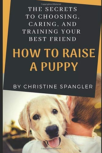 How To Raise A Puppy The Secrets To Choosing, Caring And Tra