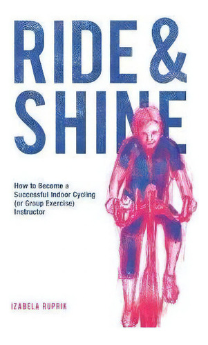 Ride And Shine : How To Become A Successful Indoor Cycling (or Group Exercise) Instructor, De Izabela Ruprik. Editorial The Choir Press, Tapa Blanda En Inglés