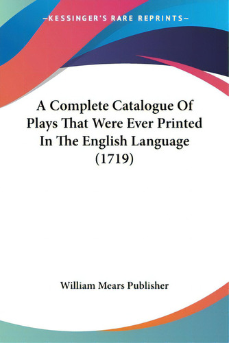 A Complete Catalogue Of Plays That Were Ever Printed In The English Language (1719), De William Mears Publisher. Editorial Kessinger Pub Llc, Tapa Blanda En Inglés