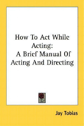 How To Act While Acting : A Brief Manual Of Acting And Directing, De Jay Tobias., Vol. 1. Editorial Kessinger Publishing, Tapa Blanda En Inglés