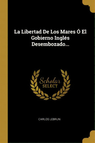 La Libertad De Los Mares El Gobierno Ingl S Desembozado..., De Carlos Lebrun., Vol. 1. Editorial Scholar Select, Tapa Dura En Español