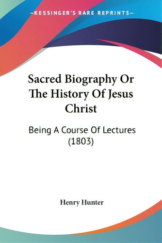 Sacred Biography Or The History Of Jesus Christ: Being A Course Of Lectures (1803), De Hunter, Henry., Vol. 1. Editorial Kessinger Pub Llc, Tapa Blanda En Inglés