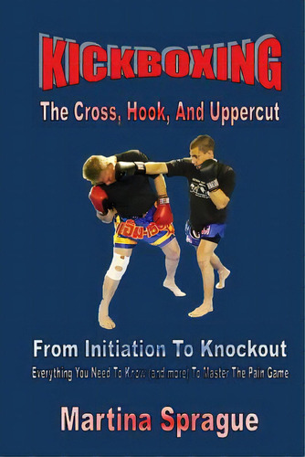 Kickboxing: The Cross, Hook, And Uppercut: From Initiation To Knockout: Everything You Need To Kn..., De Sprague, Martina. Editorial Createspace, Tapa Blanda En Inglés