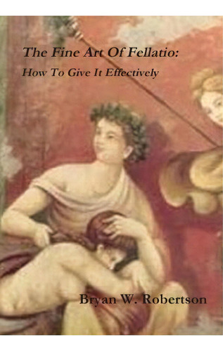 The Fine Art Of Fellatio: How To Give It Effectively, De Bryan W. Robertson. Editorial Lulu Com, Tapa Dura En Inglés