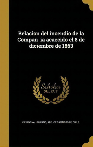 Relacion Del Incendio De La Companãâia Acaecido El 8 De Diciembre De 1863, De Mariano Abp Of Santiago De C Casanova., Vol. 1. Editorial Scholar Select, Tapa Dura En Español