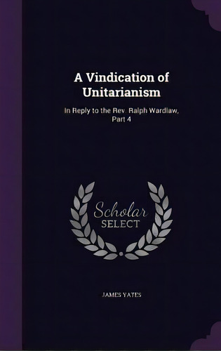 A Vindication Of Unitarianism: In Reply To The Rev. Ralph Wardlaw, Part 4, De Yates, James. Editorial Palala Pr, Tapa Dura En Inglés