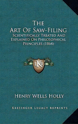 The Art Of Saw-filing : Scientifically Treated And Explained On Philosophical Principles (1864), De Henry Wells Holly. Editorial Kessinger Publishing, Tapa Dura En Inglés