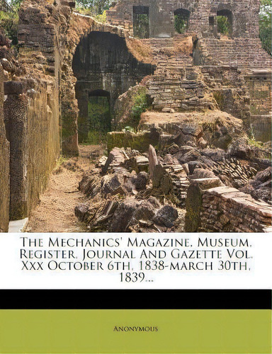 The Mechanics' Magazine, Museum, Register, Journal And Gazette Vol. Xxx October 6th, 1838-march 3..., De Anonymous. Editorial Nabu Press, Tapa Blanda En Inglés