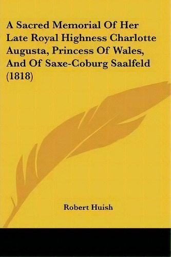 A Sacred Memorial Of Her Late Royal Highness Charlotte Augusta, Princess Of Wales, And Of Saxe-co..., De Robert Huish. Editorial Kessinger Publishing Co, Tapa Blanda En Inglés