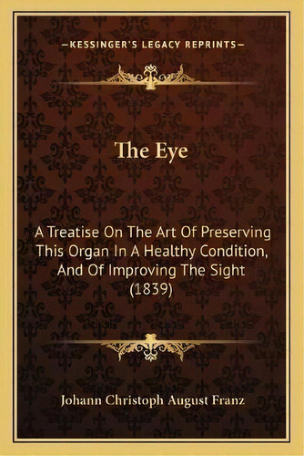 The Eye : A Treatise On The Art Of Preserving This Organ In A Healthy Condition, And Of Improving..., De Johann Christoph August Franz. Editorial Kessinger Publishing, Tapa Blanda En Inglés