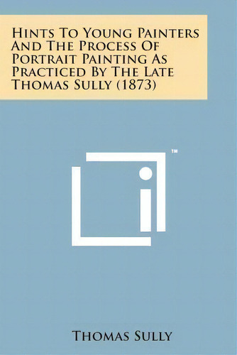 Hints To Young Painters And The Process Of Portrait Painting As Practiced By The Late Thomas Sull..., De Thomas Sully. Editorial Literary Licensing, Llc, Tapa Blanda En Inglés