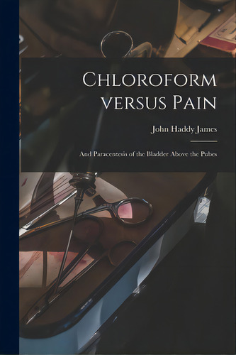 Chloroform Versus Pain: And Paracentesis Of The Bladder Above The Pubes, De James, John Haddy 1788-1869. Editorial Legare Street Pr, Tapa Blanda En Inglés