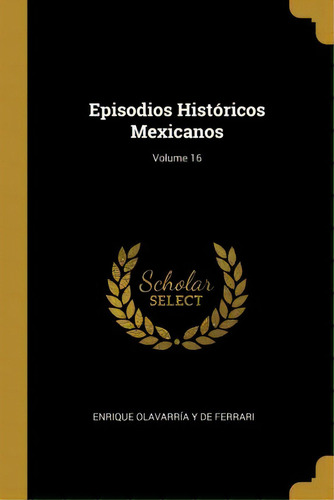 Episodios Hist Ricos Mexicanos; Volume 16, De Enrique Olavarria Y De Ferrari., Vol. 16. Editorial Scholar Select, Tapa Dura En Español