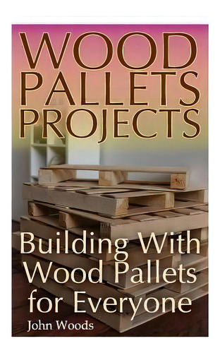 Wood Pallets Projects : Building With Wood Pallets For Everyone: (woodworking, Woodworking Plans), De John Woods. Editorial Createspace Independent Publishing Platform, Tapa Blanda En Inglés