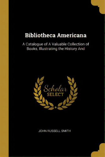 Bibliotheca Americana: A Catalogue Of A Valuable Collection Of Books, Illustrating The History And, De Smith, John Russell. Editorial Wentworth Pr, Tapa Blanda En Inglés