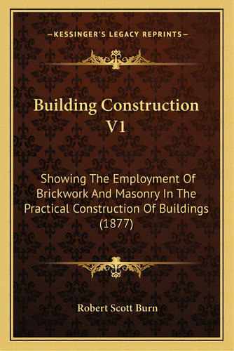 Building Construction V1: Showing The Employment Of Brickwork And Masonry In The Practical Constr..., De Burn, Robert Scott. Editorial Kessinger Pub Llc, Tapa Blanda En Inglés