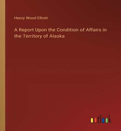 A Report Upon The Condition Of Affairs In The Territory Of Alaska, De Henry Wood Elliott. Editorial Outlook Verlag, Tapa Blanda En Inglés