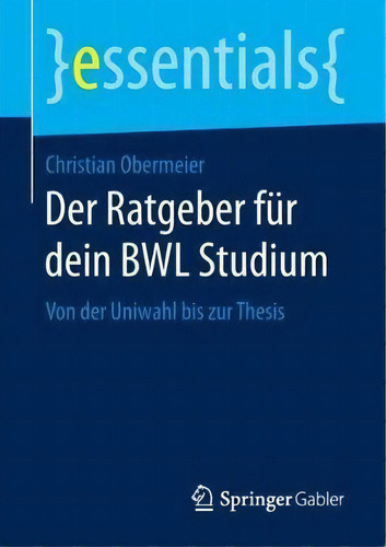 Der Ratgeber Fur Dein Bwl Studium : Von Der Uniwahl Bis Zur Thesis: Von Der Uniwahl Bis Zur Thesis, De Christian Obermeier. Essentials, Vol. 1. Editorial Springer Gabler, Tapa Blanda En Alemán