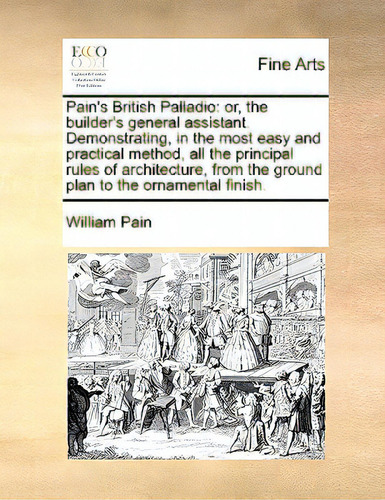Pain's British Palladio: Or, The Builder's General Assistant. Demonstrating, In The Most Easy And..., De Pain, William. Editorial Gale Ecco Print Ed, Tapa Blanda En Inglés