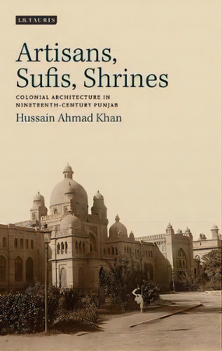 Artisans, Sufis, Shrines : Colonial Architecture In Nineteenth-century Punjab, De Hussain Ahmad Khan. Editorial Bloomsbury Publishing Plc, Tapa Blanda En Inglés