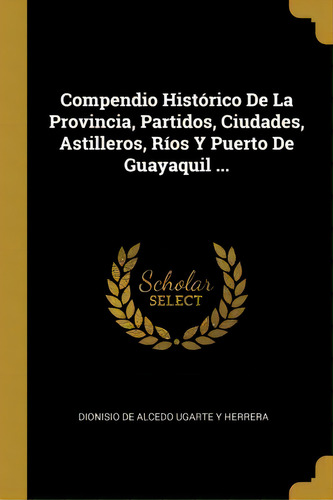 Compendio Hist Rico De La Provincia, Partidos, Ciudades, Astilleros, R Os Y Puerto De Guayaquil ..., De Dionisio De Alcedo Ugarte Y Herrera., Vol. 1. Editorial Scholar Select, Tapa Dura En Español