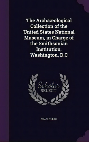 The Archaaeological Collection Of The United States National Museum, In Charge Of The Smithsonian..., De Charles Rau. Editorial Palala Press, Tapa Dura En Inglés
