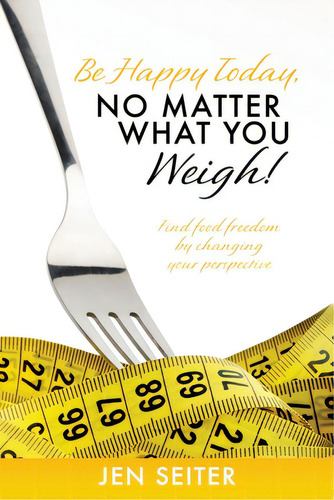 Be Happy Today, No Matter What You Weigh!: Find Food Freedom By Changing Your Perspective, De Seiter, Jen., Vol. 1. Editorial Xulon Pr, Tapa Blanda En Inglés