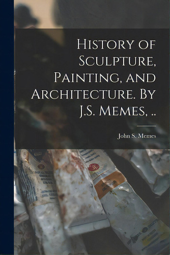 History Of Sculpture, Painting, And Architecture. By J.s. Memes, .., De John S Memes. Editorial Legare Street Pr, Tapa Blanda En Inglés