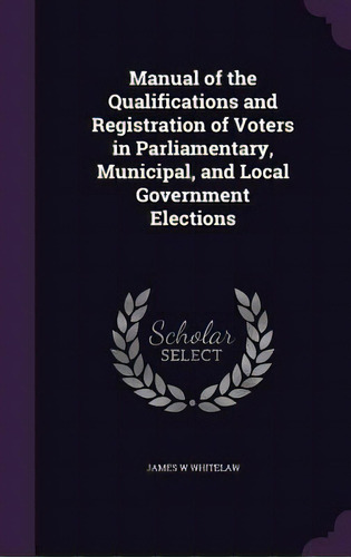 Manual Of The Qualifications And Registration Of Voters In Parliamentary, Municipal, And Local Go..., De Whitelaw, James W.. Editorial Palala Pr, Tapa Dura En Inglés