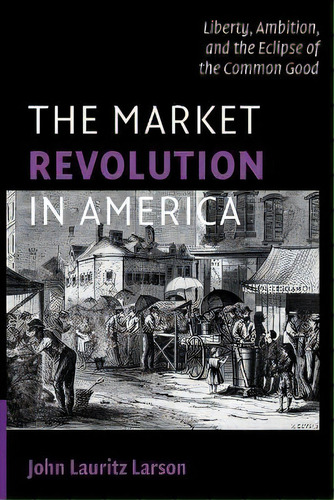 The Market Revolution In America : Liberty, Ambition, And The Eclipse Of The Common Good, De John Lauritz Larson. Editorial Cambridge University Press, Tapa Blanda En Inglés