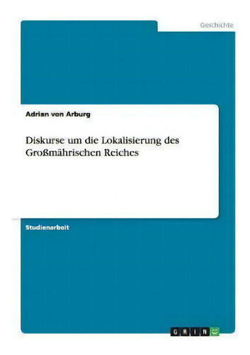 Diskurse Um Die Lokalisierung Des Grossmahrischen Reiches, De Adrian Von Arburg., Vol. 1. Editorial Grin Publishing, Tapa Blanda En Alemán
