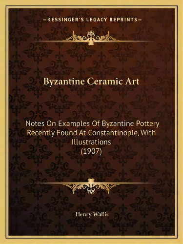 Byzantine Ceramic Art : Notes On Examples Of Byzantine Pottery Recently Found At Constantinople, ..., De Henry Wallis. Editorial Kessinger Publishing, Tapa Blanda En Inglés