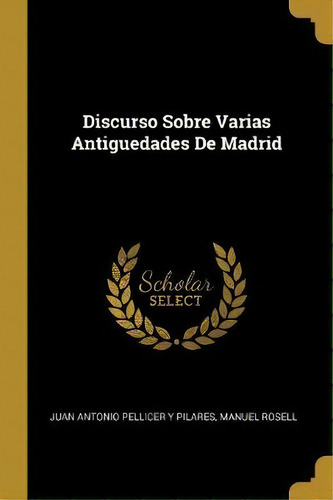Discurso Sobre Varias Antiguedades De Madrid, De Juan Antonio Pellicer Y Pilares., Vol. 1. Editorial Scholar Select, Tapa Dura En Español