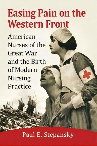Easing Pain On The Western Front : American Nurses Of The Great War And The Birth Of Modern Nursi..., De Paul E. Stepansky. Editorial Mcfarland & Co Inc, Tapa Blanda En Inglés