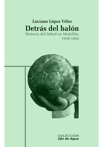 Libro Detras Del Balon Historia Del Futbol En Medellin 1910