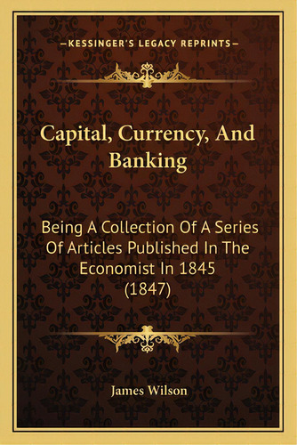 Capital, Currency, And Banking: Being A Collection Of A Series Of Articles Published In The Econo..., De Wilson, James. Editorial Kessinger Pub Llc, Tapa Blanda En Inglés