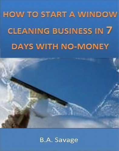 How To Start A Window Cleaning Business In 7 Days With No-money, De B A Savage. Editorial Createspace Independent Publishing Platform, Tapa Blanda En Inglés