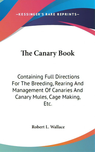 The Canary Book: Containing Full Directions For The Breeding, Rearing And Management Of Canaries ..., De Wallace, Robert L.. Editorial Kessinger Pub Llc, Tapa Dura En Inglés