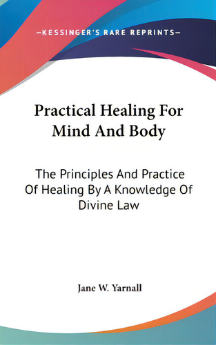 Practical Healing For Mind And Body: The Principles And Practice Of Healing By A Knowledge Of Div..., De Yarnall, Jane W.. Editorial Kessinger Pub Llc, Tapa Dura En Inglés