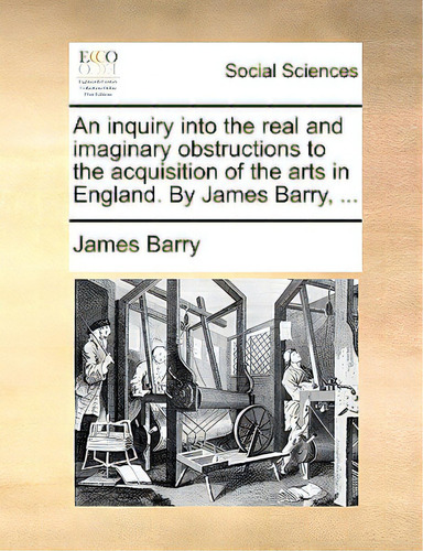 An Inquiry Into The Real And Imaginary Obstructions To The Acquisition Of The Arts In England. By..., De Barry, James., Vol. 1. Editorial Gale Ecco Print Ed, Tapa Blanda En Inglés
