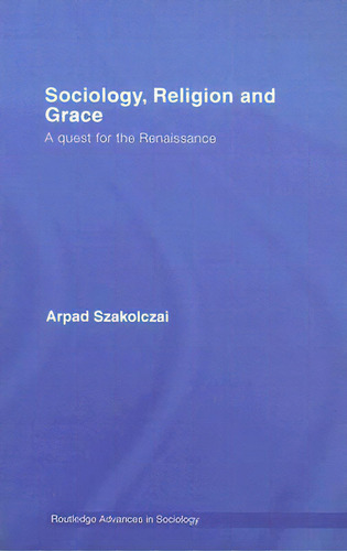 Sociology, Religion And Grace: A Quest For The Renaissance, De Szakolczai, Arpad. Routledge Advances In Sociology, Vol. 1. Editorial Routledge, Tapa Dura En Inglés