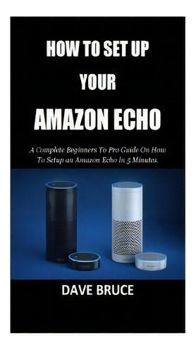 How To Setup Your Amazon Echo : A Complete Beginners To Pro Guide On How To Setup An Amazon Echo ..., De Dave Bruce. Editorial Createspace Independent Publishing Platform, Tapa Blanda En Inglés