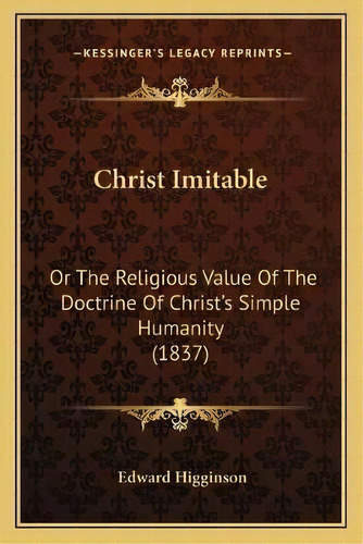 Christ Imitable : Or The Religious Value Of The Doctrine Of Christ's Simple Humanity (1837), De Edward Higginson. Editorial Kessinger Publishing, Tapa Blanda En Inglés