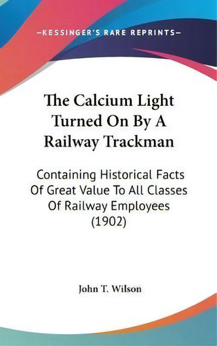 The Calcium Light Turned On By A Railway Trackman : Containing Historical Facts Of Great Value To..., De John T Wilson. Editorial Kessinger Publishing, Tapa Dura En Inglés