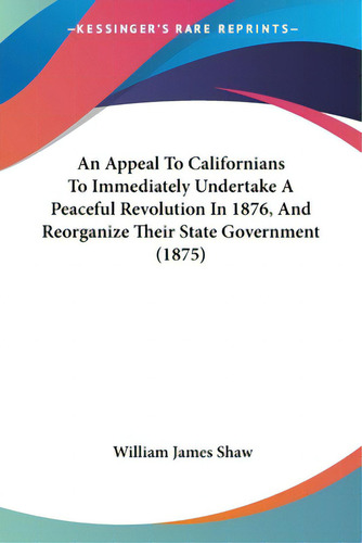 An Appeal To Californians To Immediately Undertake A Peaceful Revolution In 1876, And Reorganize ..., De Shaw, William James. Editorial Kessinger Pub Llc, Tapa Blanda En Inglés