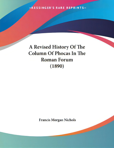 A Revised History Of The Column Of Phocas In The Roman Forum (1890), De Nichols, Francis Morgan., Vol. 1. Editorial Kessinger Pub Llc, Tapa Blanda En Inglés, 1890