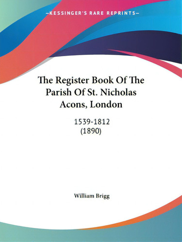 The Register Book Of The Parish Of St. Nicholas Acons, London: 1539-1812 (1890), De Brigg, William. Editorial Kessinger Pub Llc, Tapa Blanda En Inglés
