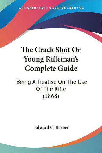 The Crack Shot Or Young Rifleman's Complete Guide: Being A Treatise On The Use Of The Rifle (1868), De Barber, Edward C.., Vol. 1. Editorial Kessinger Pub Llc, Tapa Blanda En Inglés