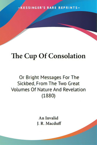 The Cup Of Consolation: Or Bright Messages For The Sickbed, From The Two Great Volumes Of Nature ..., De An Invalid. Editorial Kessinger Pub Llc, Tapa Blanda En Inglés